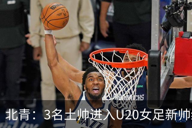 北青：3名土帅进入U20女足新帅终极候选，王军多年深耕口碑良好
