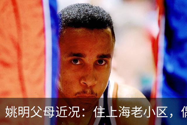 姚明父母近况：住上海老小区，偶尔回苏州探亲，儿子大姚很孝顺