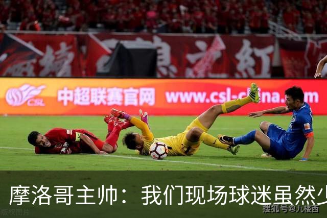 摩洛哥主帅：我们现场球迷虽然少，但声音足够大，希望能保持！